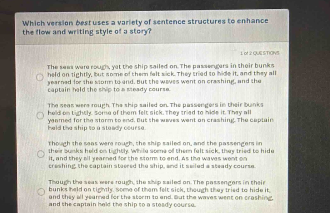 which version best uses a variety of sentence structures to enhance the flow and writing style of a story? 1 of 2 questions the seas were rough, yet the ship sailed on. the passengers in their bunks held on tightly, but some of them felt sick. they tried to hide it, and they all yearned for the storm to end. but the waves went on crashing, and the captain held the ship to a steady course. the seas were rough. the ship sailed on. the passengers in their bunks held on tightly. some of them felt sick. they tried to hide it. they all yearned for the storm to end. but the waves went on crashing. the captain held the ship to a steady course. though the seas were rough, the ship sailed on, and the passengers in their bunks held on tightly. while some of them felt sick, they tried to hide it, and they all yearned for the storm to end. as the waves went on crashing, the captain steered the ship, and it sailed a steady course. though the seas were rough, the ship sailed on. the passengers in their bunks held on tightly. some of them felt sick, though they tried to hide it, and they all yearned for the storm to end. but the waves went on crashing, and the captain held the ship to a steady course.