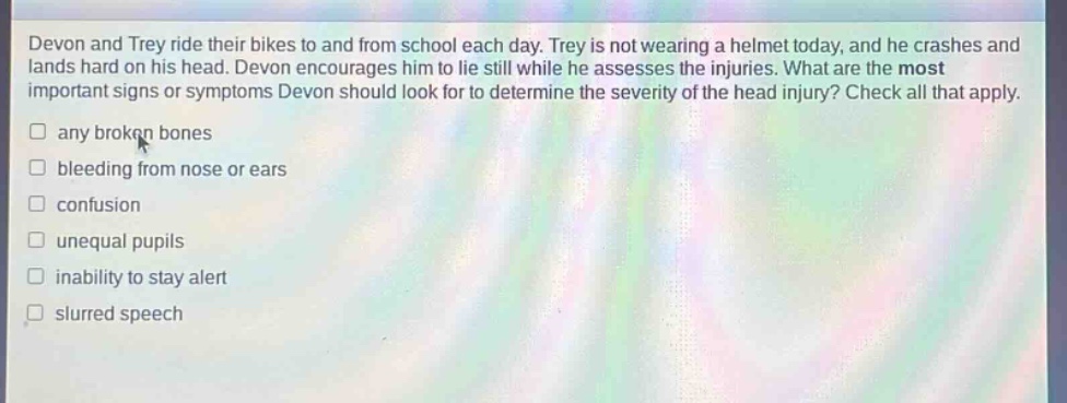 devon and trey ride their bikes to and from school each day. trey is not wearing a helmet today, and he crashes and lands hard on his head. devon encourages him to lie still while he assesses the injuries. what are the most important signs or symptoms devon should look for to determine the severity of the head injury? check all that apply. any broken bones bleeding from nose or ears confusion unequal pupils inability to stay alert slurred speech