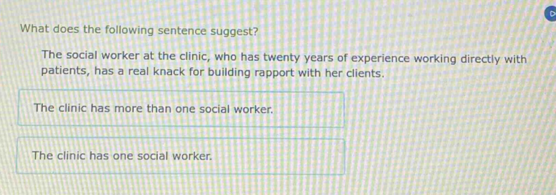 what does the following sentence suggest? the social worker at the clinic, who has twenty years of experience working directly with patients, has a real knack for building rapport with her clients. the clinic has more than one social worker. the clinic has one social worker.