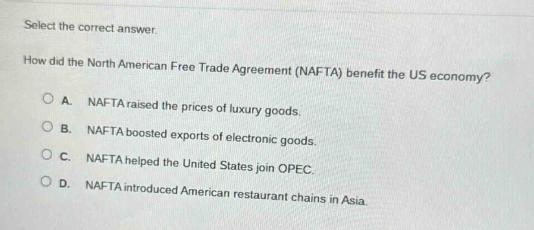 select the correct answer. how did the north american free trade agreement (nafta) benefit the us economy? a. nafta raised the prices of luxury goods. b. nafta boosted exports of electronic goods. c. nafta helped the united states join opec. d. nafta introduced american restaurant chains in asia.