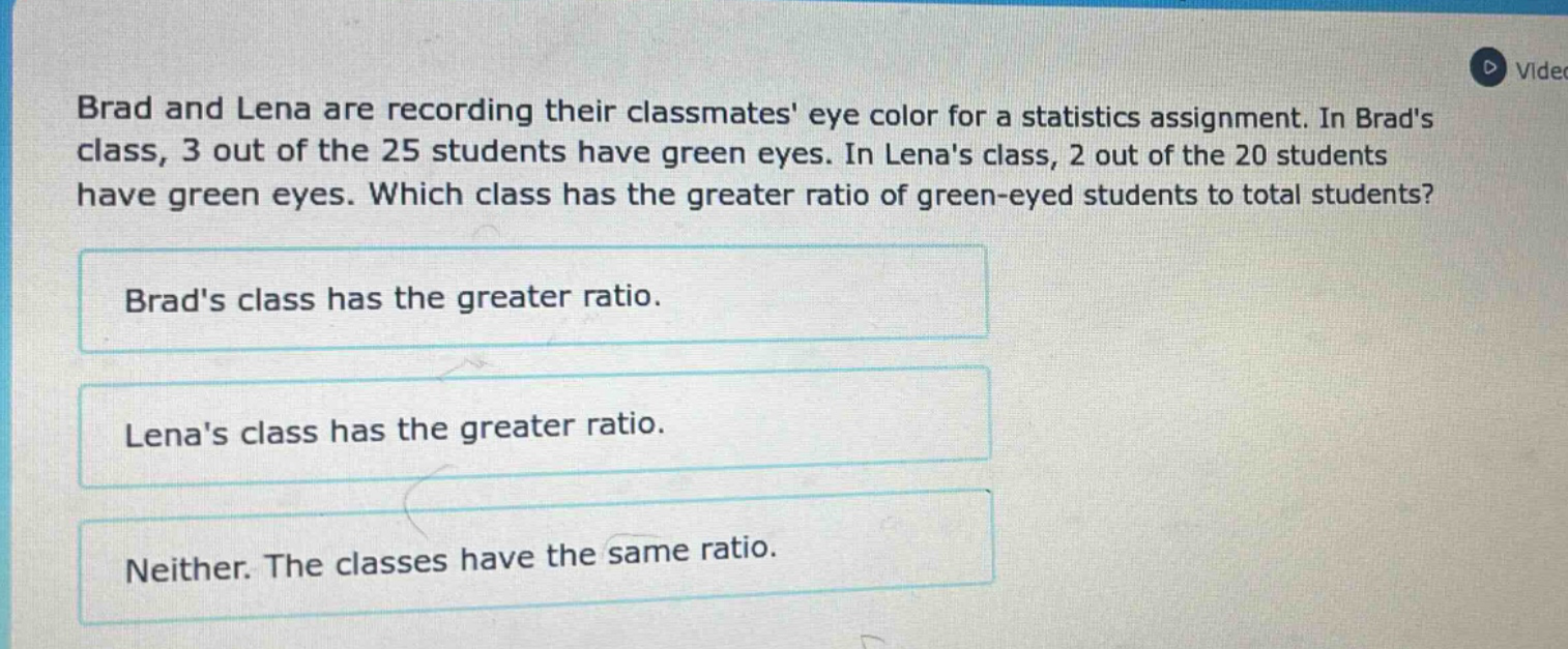 brad and lena are recording their classmates eye color for a statistics assignment. in brads class, 3 out of the 25 students have green eyes. in lenas class, 2 out of the 20 students have green eyes. which class has the greater ratio of green - eyed students to total students? brads class has the greater ratio. lenas class has the greater ratio. neither. the classes have the same ratio.