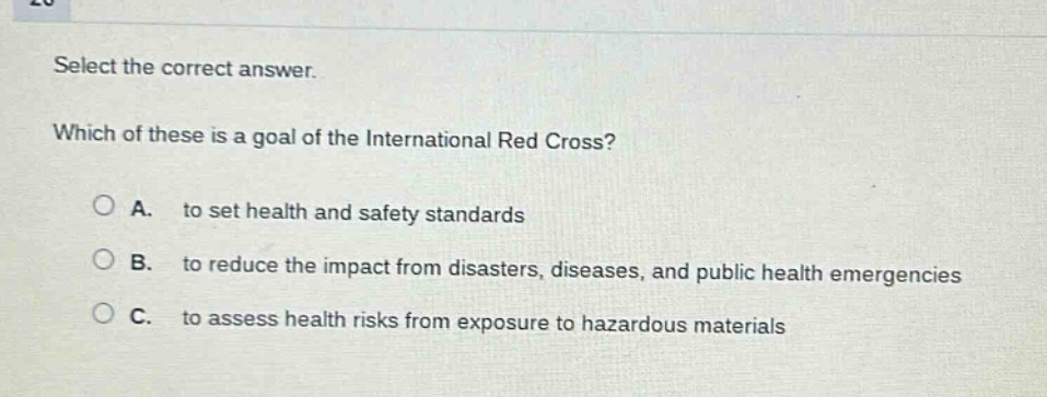 select the correct answer. which of these is a goal of the international red cross? a. to set health and safety standards b. to reduce the impact from disasters, diseases, and public health emergencies c. to assess health risks from exposure to hazardous materials