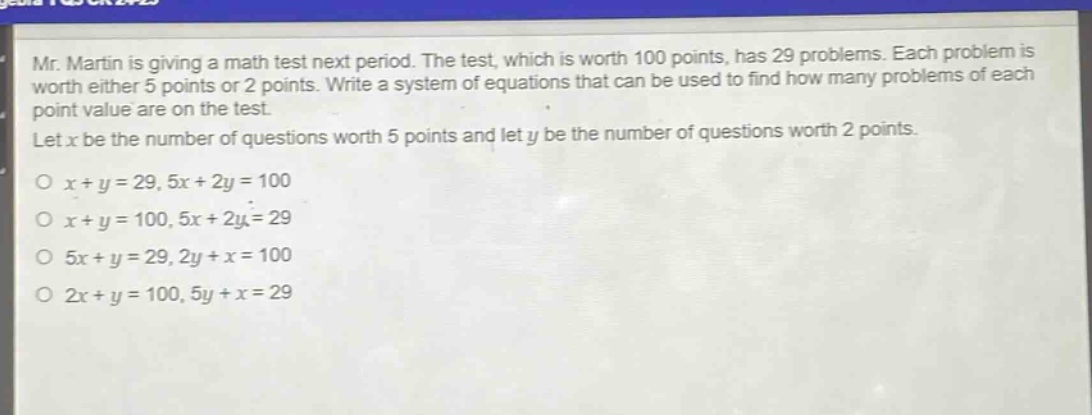 mr. martin is giving a math test next period. the test, which is worth 100 points, has 29 problems. each problem is worth either 5 points or 2 points. write a system of equations that can be used to find how many problems of each point value are on the test. let x be the number of questions worth 5 points and let y be the number of questions worth 2 points. o x + y = 29, 5x + 2y = 100 o x + y = 100, 5x + 2y = 29 o 5x + y = 29, 2y + x = 100 o 2x + y = 100, 5y + x = 29