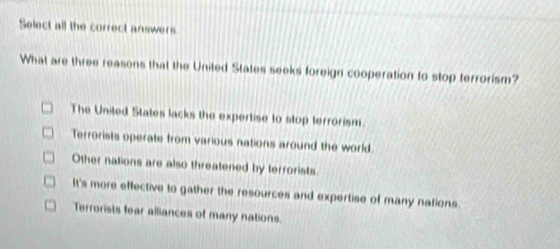 select all the correct answers. what are three reasons that the united states seeks foreign cooperation to stop terrorism? the united states lacks the expertise to stop terrorism. terrorists operate from various nations around the world. other nations are also threatened by terrorists. its more effective to gather the resources and expertise of many nations. terrorists fear alliances of many nations.