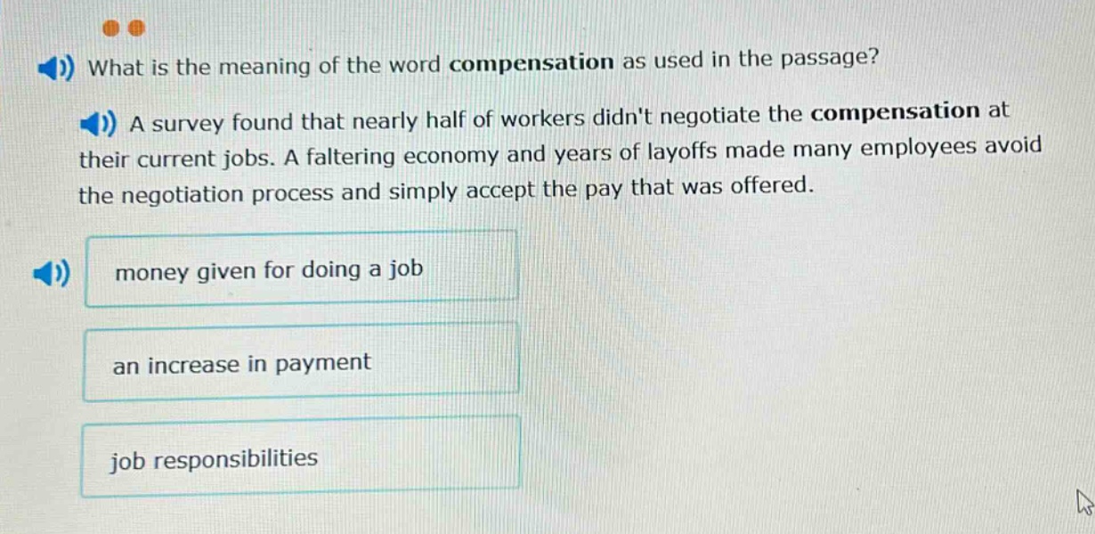 what is the meaning of the word compensation as used in the passage? a survey found that nearly half of workers didnt negotiate the compensation at their current jobs. a faltering economy and years of layoffs made many employees avoid the negotiation process and simply accept the pay that was offered. money given for doing a job an increase in payment job responsibilities