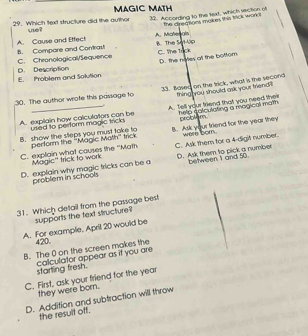 magic math\n29. which text structure did the author use?\na. cause and effect\nb. compare and contrast\nc. chronological/sequence\nd. description\ne. problem and solution\n30. the author wrote this passage to _.\na. explain how calculators can be used to perform magic tricks\nb. show the steps you must take to perform the \magic math\ trick\nc. explain what causes the \math magic\ trick to work\nd. explain why magic tricks can be a problem in schools\n31. which detail from the passage best supports the text structure?\na. for example, april 20 would be 420.\nb. the 0 on the screen makes the calculator appear as if you are starting fresh.\nc. first, ask your friend for the year they were born.\nd. addition and subtraction will throw the result off.\n32. according to the text, which section of the directions makes this trick work?\na. materials\nb. the set - up\nc. the trick\nd. the notes at the bottom\n33. based on the trick, what is the second thing you should ask your friend?\na. tell your friend that you need their help calculating a magical math problem.\nb. ask your friend for the year they were born.\nc. ask them for a 4 - digit number.\nd. ask them to pick a number between 1 and 50.