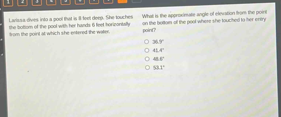 larissa dives into a pool that is 8 feet deep. she touches the bottom of the pool with her hands 6 feet horizontally from the point at which she entered the water. what is the approximate angle of elevation from the point on the bottom of the pool where she touched to her entry point? 36.9° 41.4° 48.6° 53.1°
