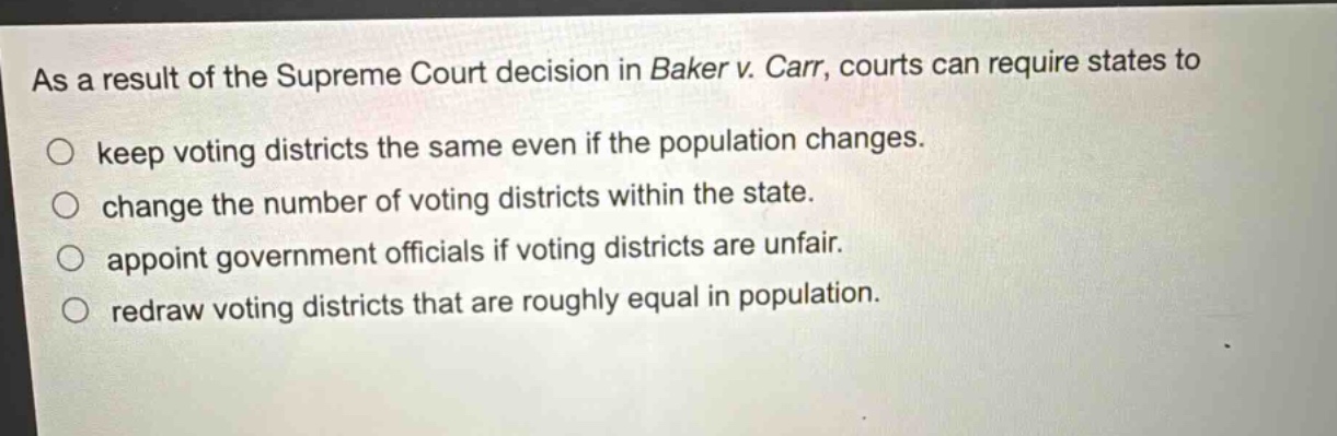 as a result of the supreme court decision in baker v. carr, courts can require states to\nkeep voting districts the same even if the population changes.\nchange the number of voting districts within the state.\nappoint government officials if voting districts are unfair.\nredraw voting districts that are roughly equal in population.