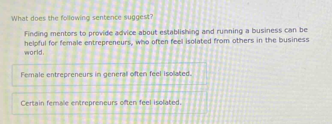 what does the following sentence suggest? finding mentors to provide advice about establishing and running a business can be helpful for female entrepreneurs, who often feel isolated from others in the business world. female entrepreneurs in general often feel isolated. certain female entrepreneurs often feel isolated.