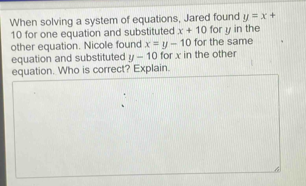 when solving a system of equations, jared found y = x + 10 for one equation and substituted x + 10 for y in the other equation. nicole found x = y - 10 for the same equation and substituted y - 10 for x in the other equation. who is correct? explain.
