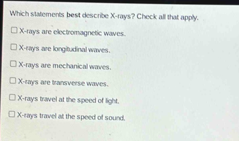 which statements best describe x - rays? check all that apply. x - rays are electromagnetic waves. x - rays are longitudinal waves. x - rays are mechanical waves. x - rays are transverse waves. x - rays travel at the speed of light. x - rays travel at the speed of sound.