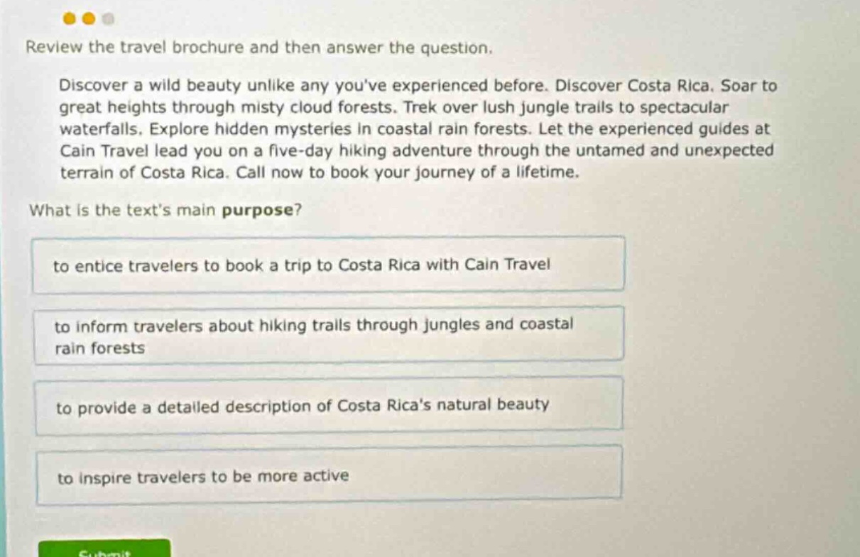 review the travel brochure and then answer the question. discover a wild beauty unlike any youve experienced before. discover costa rica. soar to great heights through misty cloud forests. trek over lush jungle trails to spectacular waterfalls. explore hidden mysteries in coastal rain forests. let the experienced guides at cain travel lead you on a five - day hiking adventure through the untamed and unexpected terrain of costa rica. call now to book your journey of a lifetime. what is the texts main purpose? to entice travelers to book a trip to costa rica with cain travel to inform travelers about hiking trails through jungles and coastal rain forests to provide a detailed description of costa ricas natural beauty to inspire travelers to be more active