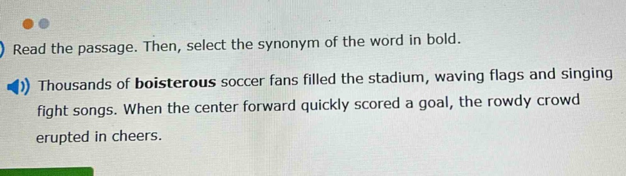 read the passage. then, select the synonym of the word in bold. thousands of boisterous soccer fans filled the stadium, waving flags and singing fight songs. when the center forward quickly scored a goal, the rowdy crowd erupted in cheers.