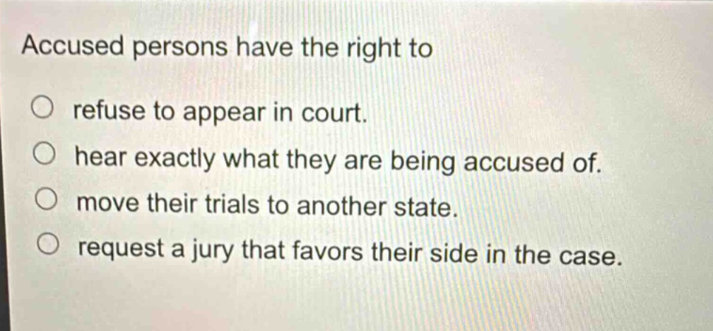 accused persons have the right to\no refuse to appear in court.\no hear exactly what they are being accused of.\no move their trials to another state.\no request a jury that favors their side in the case.