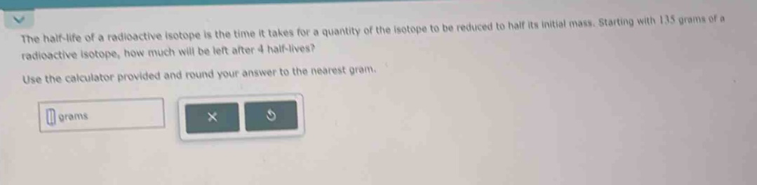 the half - life of a radioactive isotope is the time it takes for a quantity of the isotope to be reduced to half its initial mass. starting with 135 grams of a radioactive isotope, how much will be left after 4 half - lives? use the calculator provided and round your answer to the nearest gram.