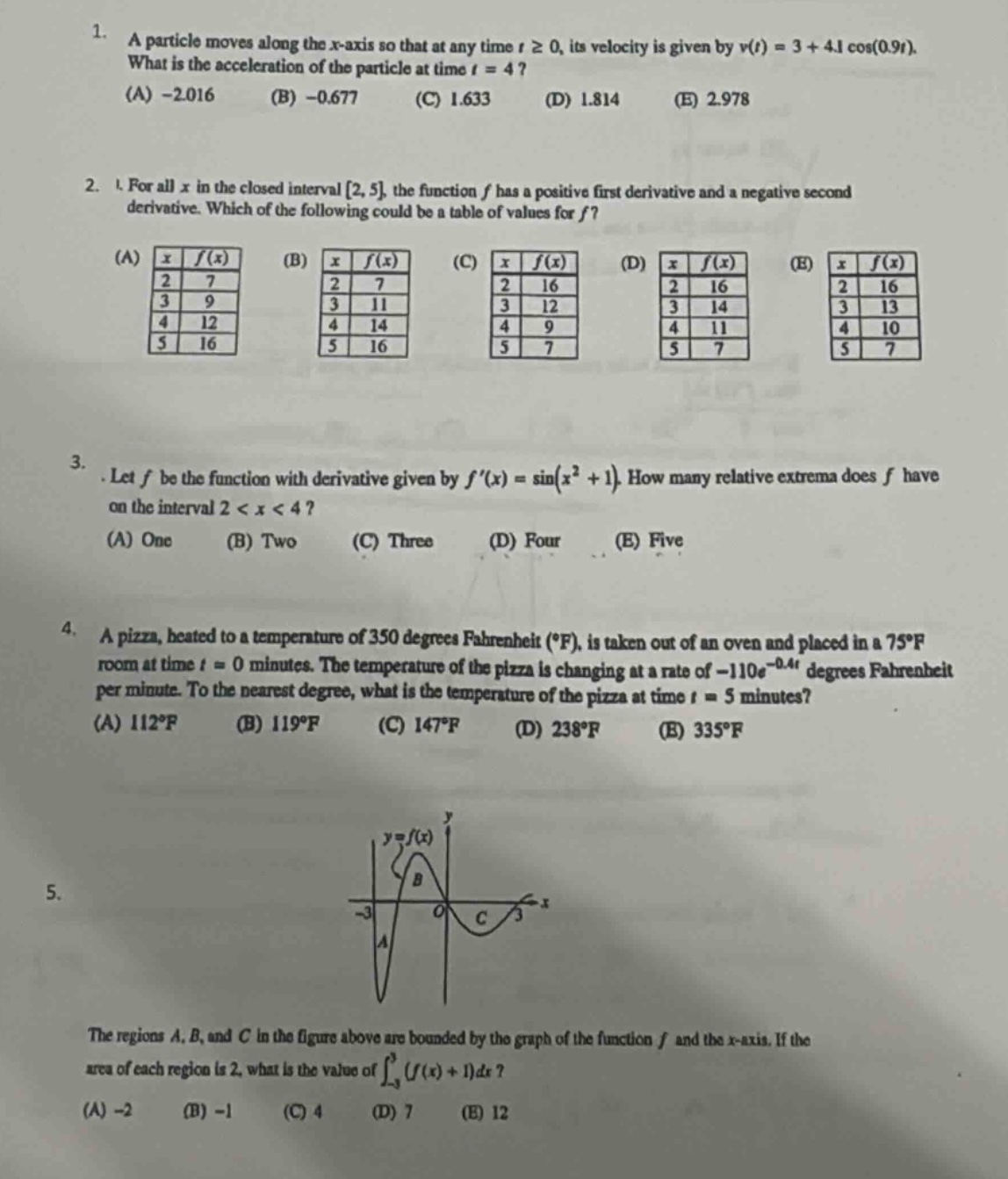 1. a particle moves along the x - axis so that at any time t≥0, its velocity is given by v(t)=3 + 4.1cos(0.9t). what is the acceleration of the particle at time t = 4? (a) - 2.016 (b) - 0.677 (c) 1.633 (d) 1.814 (e) 2.978\n2. for all x in the closed interval 2, 5, the function f has a positive first derivative and a negative second derivative. which of the following could be a table of values for f? (a) x f(x) 2 7 3 9 4 12 5 16 (b) x f(x) 2 7 3 11 4 14 5 16 (c) x f(x) 2 16 3 12 4 9 5 7 (d) x f(x) 2 16 3 14 4 11 5 7 (e) x f(x) 2 16 3 13 4 10 5 7\n3. let f be the function with derivative given by f(x)=sin(x² + 1). how many relative extrema does f have on the interval 2 < x < 4? (a) one (b) two (c) three (d) four (e) five\n4. a pizza, heated to a temperature of 350 degrees fahrenheit (°f), is taken out of an oven and placed in a 75°f room at time t = 0 minutes. the temperature of the pizza is changing at a rate of - 110e^(-0.4t) degrees fahrenheit per minute. to the nearest degree, what is the temperature of the pizza at time t = 5 minutes? (a) 112°f (b) 119°f (c) 147°f (d) 238°f (e) 335°f\n5. the regions a, b, and c in the figure above are bounded by the graph of the function f and the x - axis. if the area of each region is 2, what is the value of ∫-3,3(f(x)+1)dx? (a) - 2 (b) - 1 (c) 4 (d) 7 (e) 12