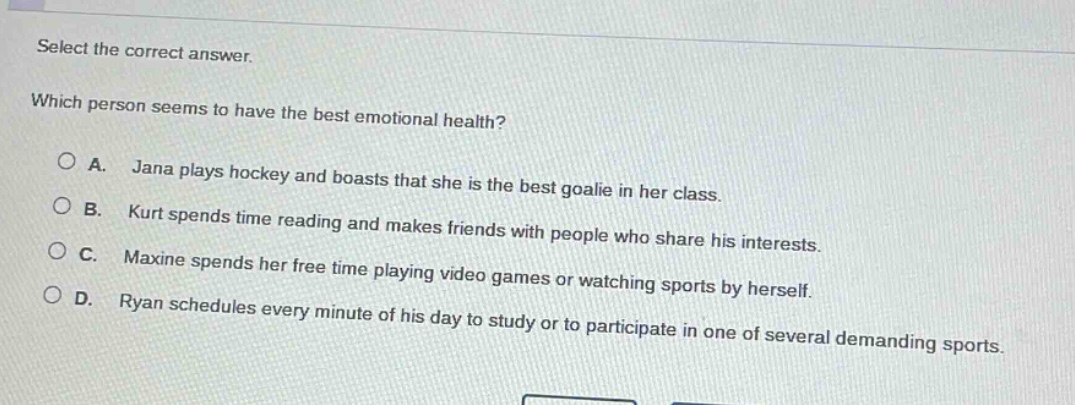 select the correct answer. which person seems to have the best emotional health? a. jana plays hockey and boasts that she is the best goalie in her class. b. kurt spends time reading and makes friends with people who share his interests. c. maxine spends her free time playing video games or watching sports by herself. d. ryan schedules every minute of his day to study or to participate in one of several demanding sports.