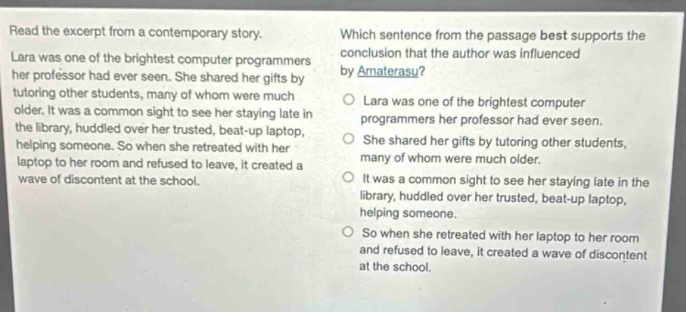 read the excerpt from a contemporary story. lara was one of the brightest computer programmers her professor had ever seen. she shared her gifts by tutoring other students, many of whom were much older. it was a common sight to see her staying late in the library, huddled over her trusted, beat - up laptop, helping someone. so when she retreated with her laptop to her room and refused to leave, it created a wave of discontent at the school. which sentence from the passage best supports the conclusion that the author was influenced by amaterasu? lara was one of the brightest computer programmers her professor had ever seen. she shared her gifts by tutoring other students, many of whom were much older. it was a common sight to see her staying late in the library, huddled over her trusted, beat - up laptop, helping someone. so when she retreated with her laptop to her room and refused to leave, it created a wave of discontent at the school.