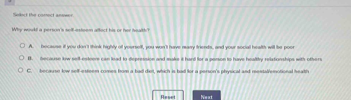 select the correct answer. why would a persons self - esteem affect his or her health? a. because if you dont think highly of yourself, you wont have many friends, and your social health will be poor b. because low self - esteem can lead to depression and make it hard for a person to have healthy relationships with others c. because low self - esteem comes from a bad diet, which is bad for a persons physical and mental/emotional health
