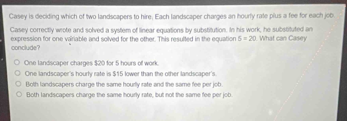 casey is deciding which of two landscapers to hire. each landscaper charges an hourly rate plus a fee for each job. casey correctly wrote and solved a system of linear equations by substitution. in his work, he substituted an expression for one variable and solved for the other. this resulted in the equation 5 = 20. what can casey conclude? one landscaper charges $20 for 5 hours of work. one landscapers hourly rate is $15 lower than the other landscapers. both landscapers charge the same hourly rate and the same fee per job. both landscapers charge the same hourly rate, but not the same fee per job.