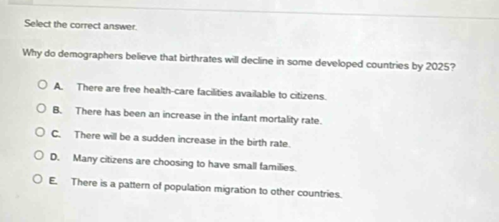 select the correct answer. why do demographers believe that birthrates will decline in some developed countries by 2025? a. there are free health - care facilities available to citizens. b. there has been an increase in the infant mortality rate. c. there will be a sudden increase in the birth rate. d. many citizens are choosing to have small families. e. there is a pattern of population migration to other countries.