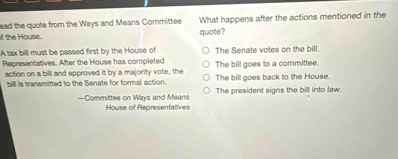 read the quote from the ways and means committee of the house. a tax bill must be passed first by the house of representatives. after the house has completed action on a bill and approved it by a majority vote, the bill is transmitted to the senate for formal action. —committee on ways and means house of representatives what happens after the actions mentioned in the quote? the senate votes on the bill. the bill goes to a committee. the bill goes back to the house. the president signs the bill into law.