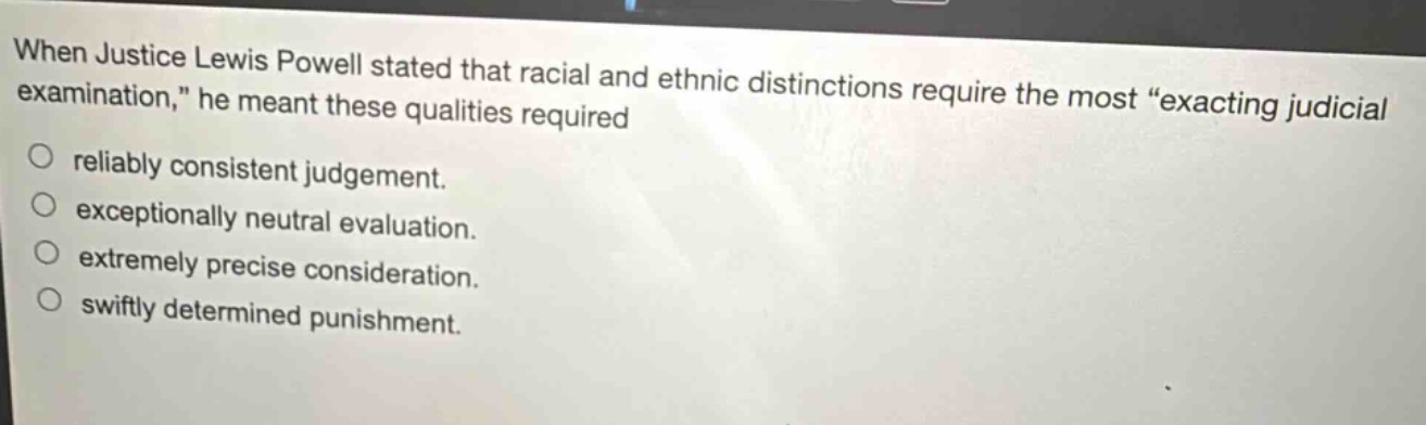 when justice lewis powell stated that racial and ethnic distinctions require the most “exacting judicial examination,” he meant these qualities required\nreliably consistent judgement.\nexceptionally neutral evaluation.\nextremely precise consideration.\nswiftly determined punishment.