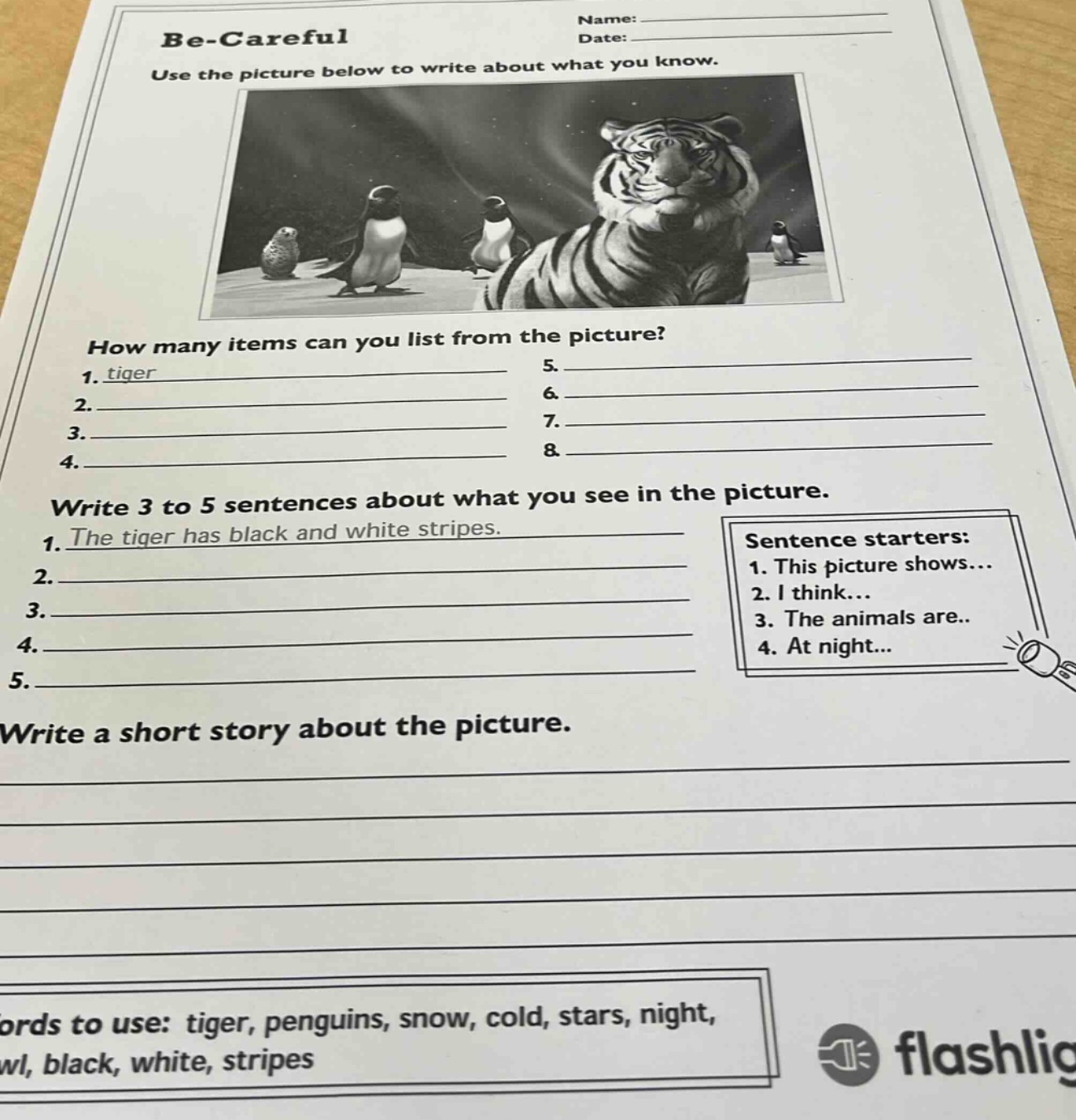 be - careful\nuse the picture below to write about what you know.\nhow many items can you list from the picture?\n1. tiger\n2.\n3.\n4.\n5.\n6.\n7.\n8.\nwrite 3 to 5 sentences about what you see in the picture.\n1. the tiger has black and white stripes.\n2.\n3.\n4.\n5.\nsentence starters:\n1. this picture shows...\n2. i think...\n3. the animals are...\n4. at night...\nwrite a short story about the picture.\nwords to use: tiger, penguins, snow, cold, stars, night, owl, black, white, stripes