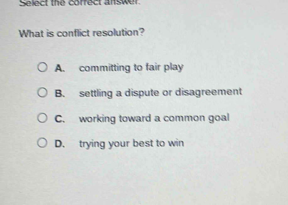 select the correct answer. what is conflict resolution? a. committing to fair play b. settling a dispute or disagreement c. working toward a common goal d. trying your best to win