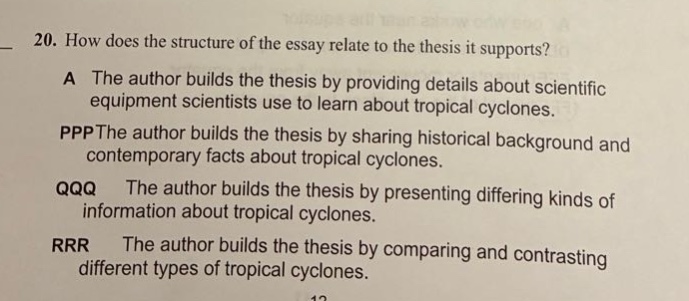 20. how does the structure of the essay relate to the thesis it supports? a the author builds the thesis by providing details about scientific equipment scientists use to learn about tropical cyclones. pppthe author builds the thesis by sharing historical background and contemporary facts about tropical cyclones. qqq the author builds the thesis by presenting differing kinds of information about tropical cyclones. rrr the author builds the thesis by comparing and contrasting different types of tropical cyclones.