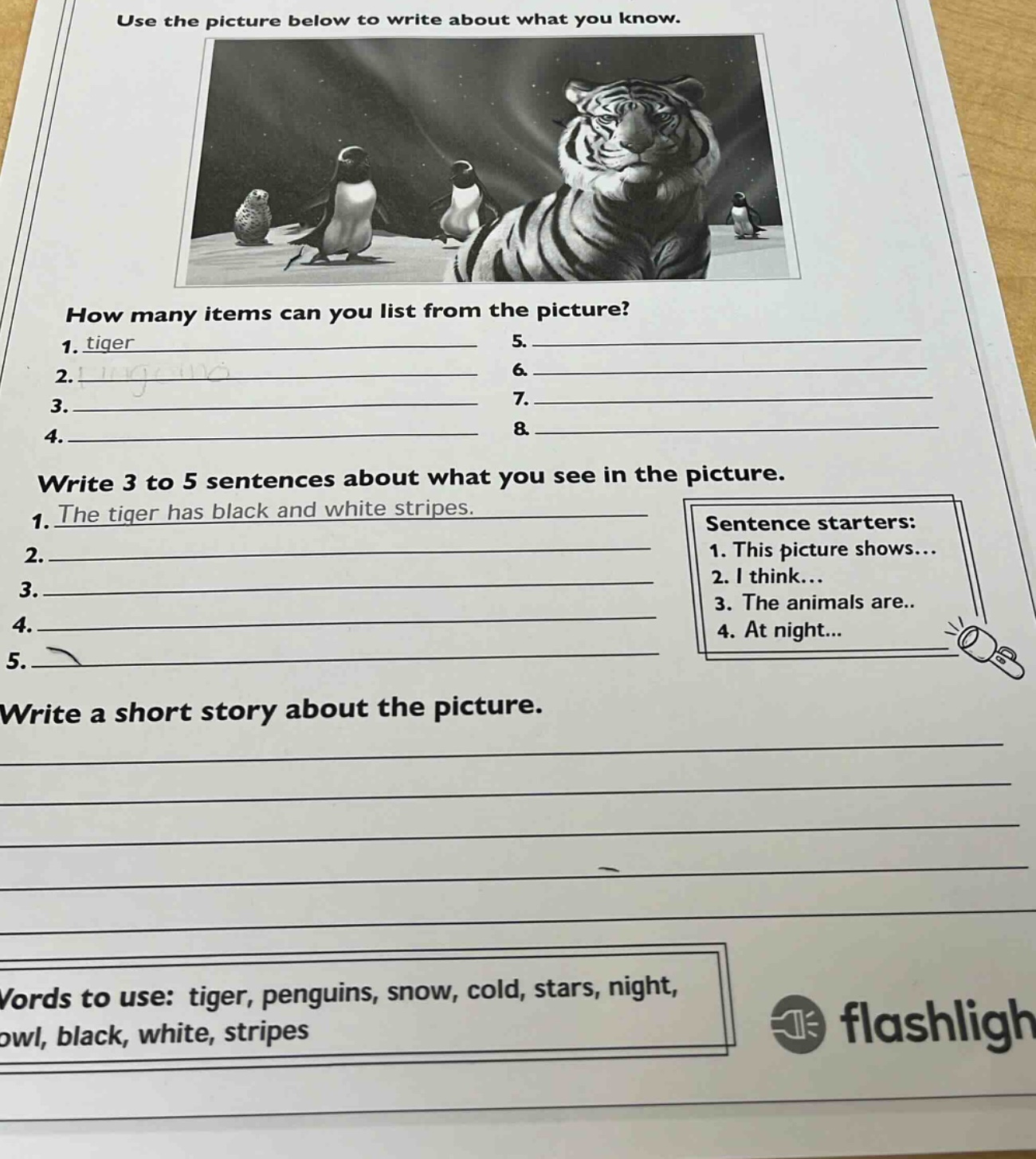 use the picture below to write about what you know. how many items can you list from the picture? 1. tiger 2. 3. 4. 5. 6. 7. 8. write 3 to 5 sentences about what you see in the picture. 1. the tiger has black and white stripes. 2. 3. 4. 5. sentence starters: 1. this picture shows... 2. i think... 3. the animals are... 4. at night... write a short story about the picture. words to use: tiger, penguins, snow, cold, stars, night, owl, black, white, stripes
