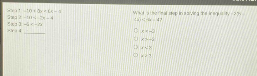 step 1: -10 + 8x < 6x - 4\nstep 2: -10 < -2x - 4\nstep 3: -6 < -2x\nstep 4: \nwhat is the final step in solving the inequality -2(5 - 4x) < 6x - 4?\no x < -3\no x > -3\no x < 3\no x > 3