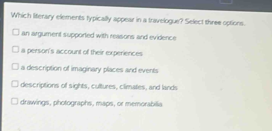 which literary elements typically appear in a travelogue? select three options. an argument supported with reasons and evidence a persons account of their experiences a description of imaginary places and events descriptions of sights, cultures, climates, and lands drawings, photographs, maps, or memorabilia