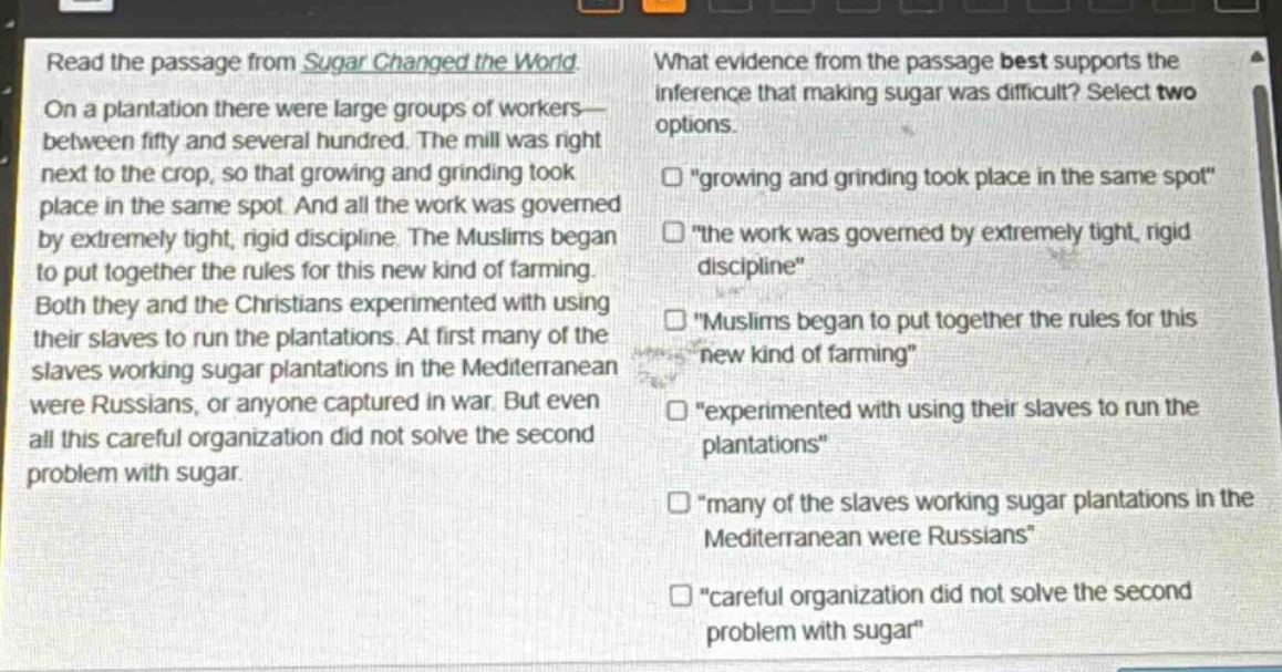 read the passage from sugar changed the world. on a plantation there were large groups of workers—between fifty and several hundred. the mill was right next to the crop, so that growing and grinding took place in the same spot. and all the work was governed by extremely tight, rigid discipline. the muslims began to put together the rules for this new kind of farming. both they and the christians experimented with using their slaves to run the plantations. at first many of the slaves working sugar plantations in the mediterranean were russians, or anyone captured in war. but even all this careful organization did not solve the second problem with sugar. what evidence from the passage best supports the inference that making sugar was difficult? select two options. “growing and grinding took place in the same spot” “the work was governed by extremely tight, rigid discipline” “muslims began to put together the rules for this new kind of farming” “experimented with using their slaves to run the plantations” “many of the slaves working sugar plantations in the mediterranean were russians” “careful organization did not solve the second problem with sugar”