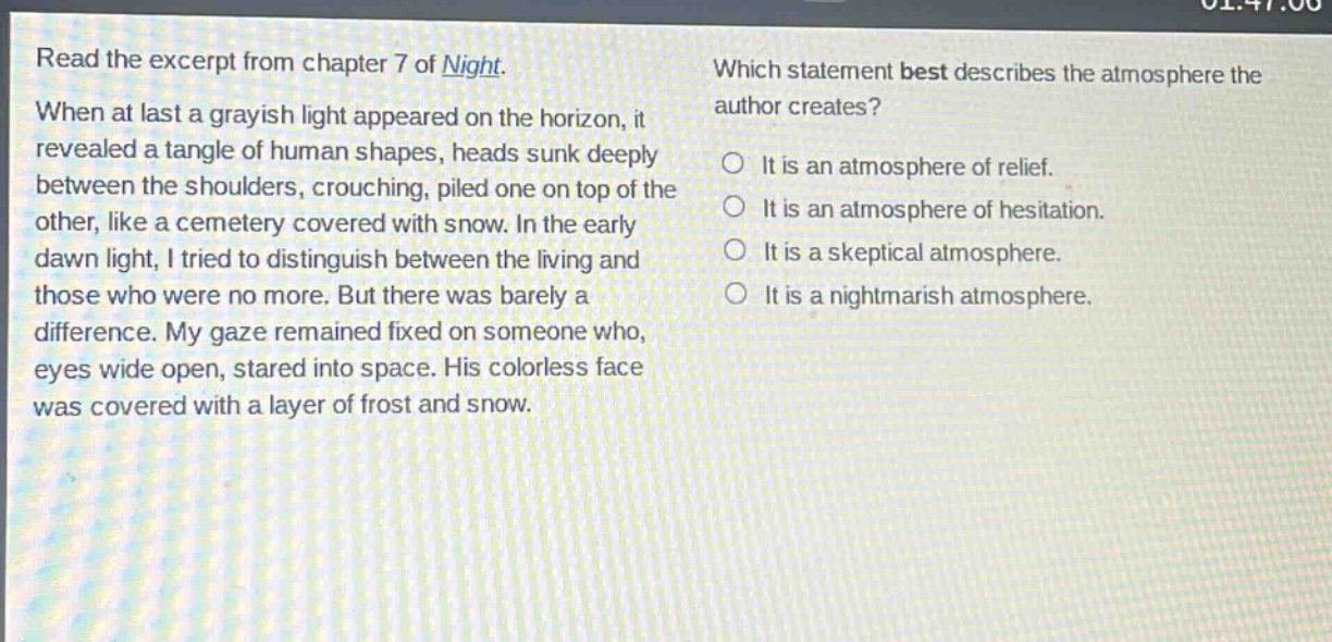 read the excerpt from chapter 7 of night. when at last a grayish light appeared on the horizon, it revealed a tangle of human shapes, heads sunk deeply between the shoulders, crouching, piled one on top of the other, like a cemetery covered with snow. in the early dawn light, i tried to distinguish between the living and those who were no more. but there was barely a difference. my gaze remained fixed on someone who, eyes wide open, stared into space. his colorless face was covered with a layer of frost and snow. which statement best describes the atmosphere the author creates? it is an atmosphere of relief. it is an atmosphere of hesitation. it is a skeptical atmosphere. it is a nightmarish atmosphere.