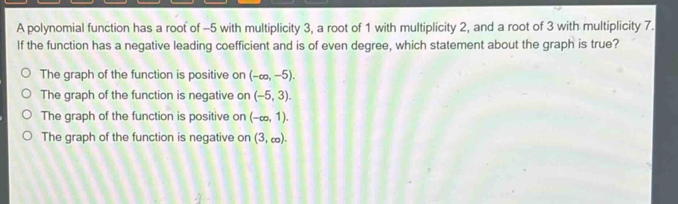 a polynomial function has a root of -5 with multiplicity 3, a root of 1 with multiplicity 2, and a root of 3 with multiplicity 7. if the function has a negative leading coefficient and is of even degree, which statement about the graph is true? the graph of the function is positive on (-∞, -5). the graph of the function is negative on (-5, 3). the graph of the function is positive on (-∞, 1). the graph of the function is negative on (3, ∞).