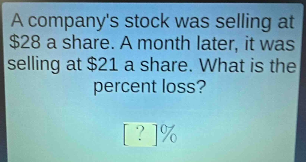 a companys stock was selling at $28 a share. a month later, it was selling at $21 a share. what is the percent loss? ?%