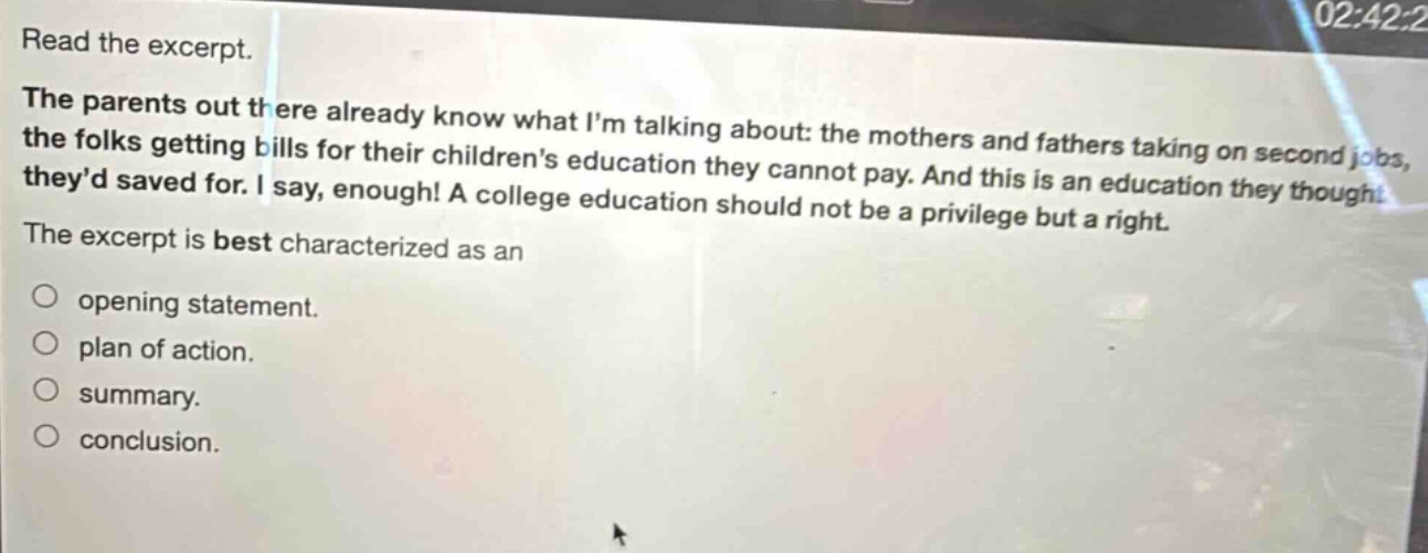 read the excerpt. the parents out there already know what im talking about: the mothers and fathers taking on second jobs, the folks getting bills for their childrens education they cannot pay. and this is an education they thought theyd saved for. i say, enough! a college education should not be a privilege but a right. the excerpt is best characterized as an opening statement. plan of action. summary. conclusion.