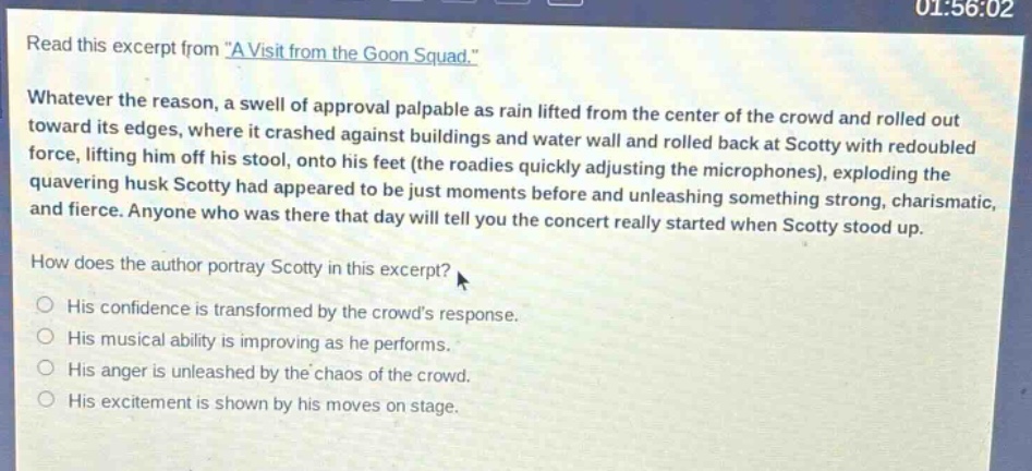 read this excerpt from \a visit from the goon squad.\ whatever the reason, a swell of approval palpable as rain lifted from the center of the crowd and rolled out toward its edges, where it crashed against buildings and water wall and rolled back at scotty with redoubled force, lifting him off his stool, onto his feet (the roadies quickly adjusting the microphones), exploding the quavering husk scotty had appeared to be just moments before and unleashing something strong, charismatic, and fierce. anyone who was there that day will tell you the concert really started when scotty stood up. how does the author portray scotty in this excerpt? his confidence is transformed by the crowds response. his musical ability is improving as he performs. his anger is unleashed by the chaos of the crowd. his excitement is shown by his moves on stage.