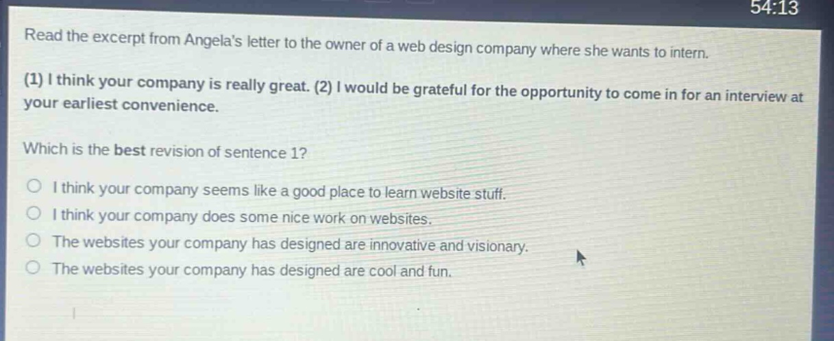read the excerpt from angelas letter to the owner of a web design company where she wants to intern. (1) i think your company is really great. (2) i would be grateful for the opportunity to come in for an interview at your earliest convenience. which is the best revision of sentence 1? i think your company seems like a good place to learn website stuff. i think your company does some nice work on websites. the websites your company has designed are innovative and visionary. the websites your company has designed are cool and fun.
