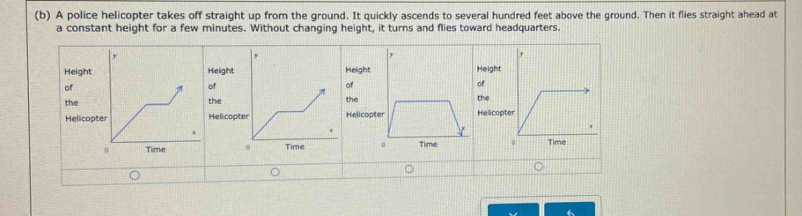 (b) a police helicopter takes off straight up from the ground. it quickly ascends to several hundred feet above the ground. then it flies straight ahead at a constant height for a few minutes. without changing height, it turns and flies toward headquarters.