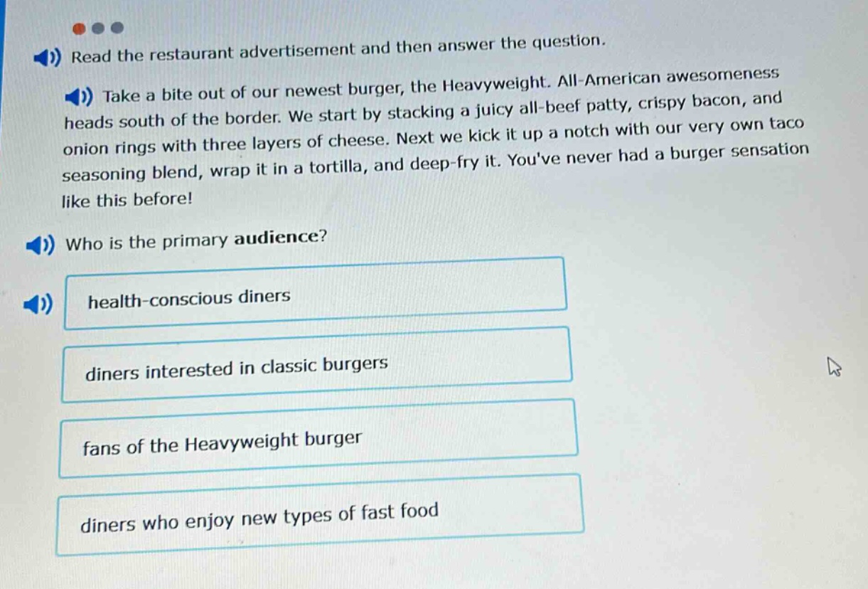 read the restaurant advertisement and then answer the question. take a bite out of our newest burger, the heavyweight. all - american awesomeness heads south of the border. we start by stacking a juicy all - beef patty, crispy bacon, and onion rings with three layers of cheese. next we kick it up a notch with our very own taco seasoning blend, wrap it in a tortilla, and deep - fry it. youve never had a burger sensation like this before! who is the primary audience? health - conscious diners diners interested in classic burgers fans of the heavyweight burger diners who enjoy new types of fast food