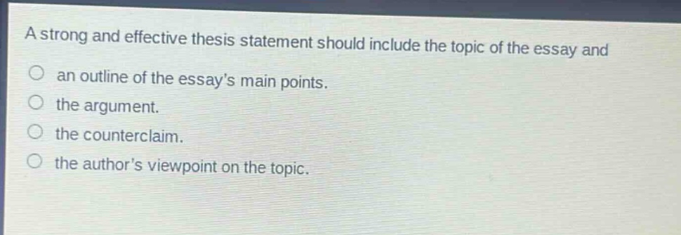 a strong and effective thesis statement should include the topic of the essay and an outline of the essays main points. the argument. the counterclaim. the authors viewpoint on the topic.