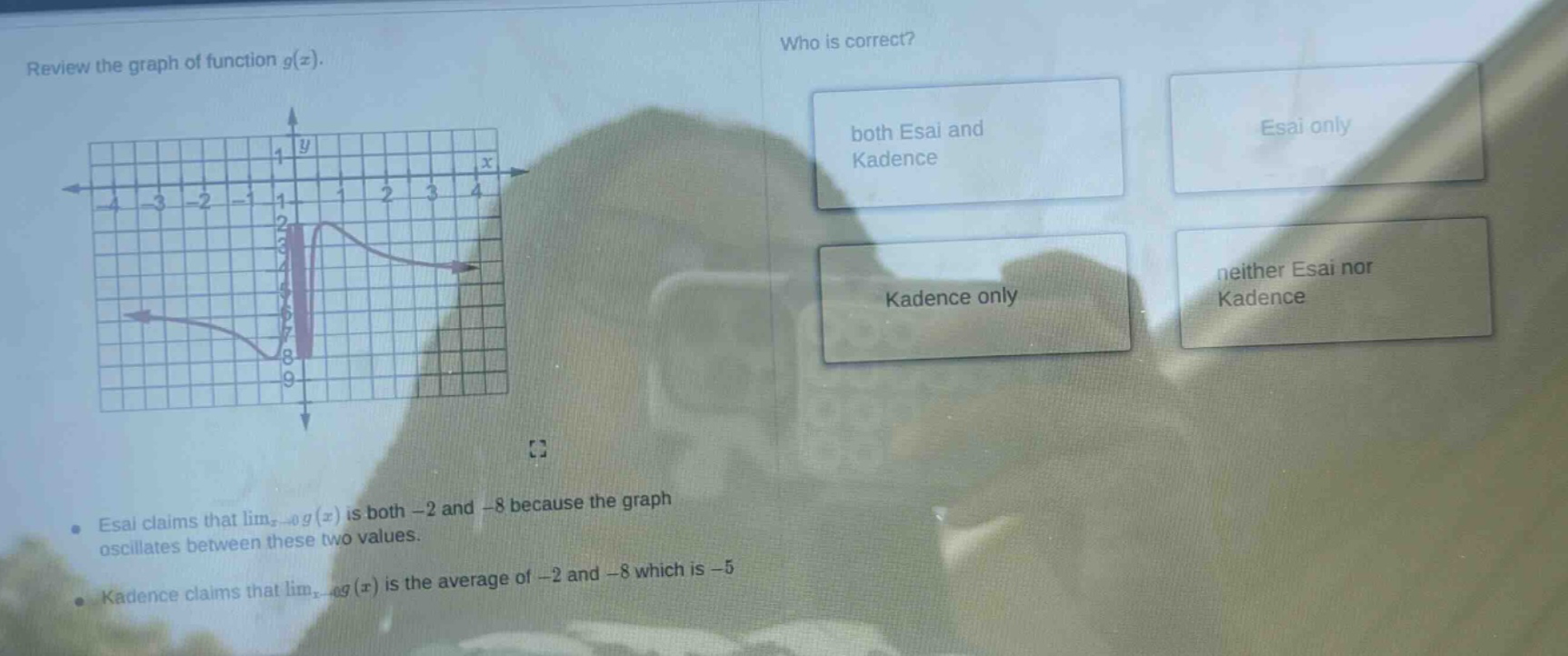 review the graph of function g(x). who is correct? esai claims that limx→0g(x) is both -2 and -8 because the graph oscillates between these two values. kadence claims that limx→0g(x) is the average of -2 and -8 which is -5 both esai and kadence esai only kadence only neither esai nor kadence