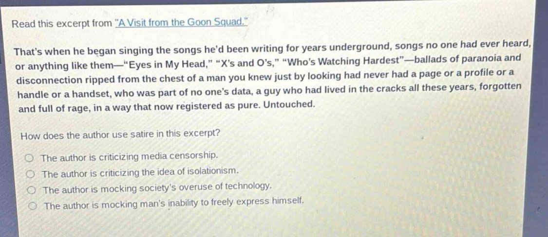 read this excerpt from \a visit from the goon squad.\ thats when he began singing the songs hed been writing for years underground, songs no one had ever heard, or anything like them—\eyes in my head,\ \xs and os,\ \whos watching hardest\—ballads of paranoia and disconnection ripped from the chest of a man you knew just by looking had never had a page or a profile or a handle or a handset, who was part of no ones data, a guy who had lived in the cracks all these years, forgotten and full of rage, in a way that now registered as pure. untouched. how does the author use satire in this excerpt? the author is criticizing media censorship. the author is criticizing the idea of isolationism. the author is mocking societys overuse of technology. the author is mocking mans inability to freely express himself.