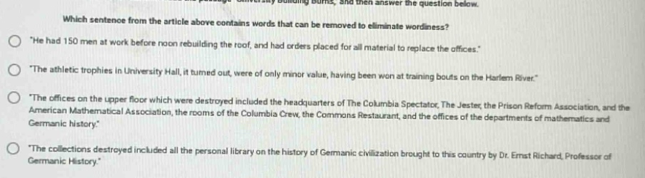 which sentence from the article above contains words that can be removed to eliminate wordiness?\n“he had 150 men at work before noon rebuilding the roof, and had orders placed for all material to replace the offices.”\n“the athletic trophies in university hall, it turned out, were of only minor value, having been won at training bouts on the harlem river.”\n“the offices on the upper floor which were destroyed included the headquarters of the columbia spectator, the jester, the prison - reform association, and the american mathematical association, the rooms of the columbia crew, the commons restaurant, and the offices of the departments of mathematics and germanic history.”\n“the collections destroyed included all the personal library on the history of germanic civilization brought to this country by dr. ernst richard, professor of germanic history.”