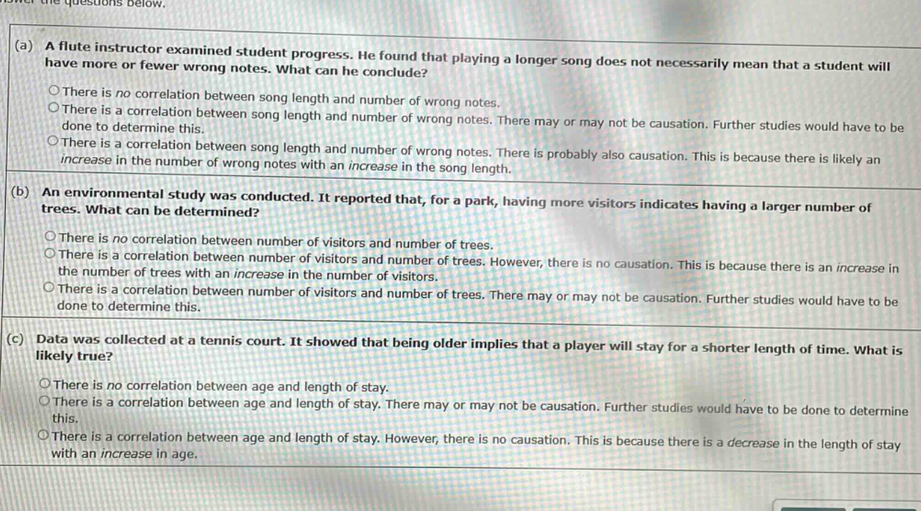 answer the questions below. (a) a flute instructor examined student progress. he found that playing a longer song does not necessarily mean that a student will have more or fewer wrong notes. what can he conclude? there is no correlation between song length and number of wrong notes. there is a correlation between song length and number of wrong notes. there may or may not be causation. further studies would have to be done to determine this. there is a correlation between song length and number of wrong notes. there is probably also causation. this is because there is likely an increase in the number of wrong notes with an increase in the song length. (b) an environmental study was conducted. it reported that, for a park, having more visitors indicates having a larger number of trees. what can be determined? there is no correlation between number of visitors and number of trees. there is a correlation between number of visitors and number of trees. however, there is no causation. this is because there is an increase in the number of trees with an increase in the number of visitors. there is a correlation between number of visitors and number of trees. there may or may not be causation. further studies would have to be done to determine this. (c) data was collected at a tennis court. it showed that being older implies that a player will stay for a shorter length of time. what is likely true? there is no correlation between age and length of stay. there is a correlation between age and length of stay. there may or may not be causation. further studies would have to be done to determine this. there is a correlation between age and length of stay. however, there is no causation. this is because there is a decrease in the length of stay with an increase in age.