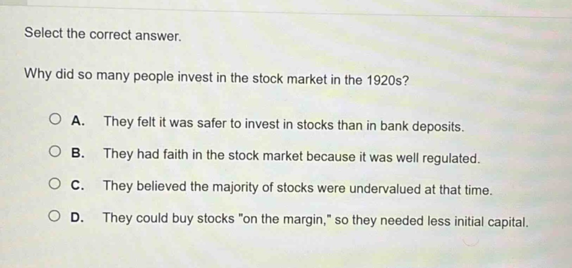 select the correct answer. why did so many people invest in the stock market in the 1920s? a. they felt it was safer to invest in stocks than in bank deposits. b. they had faith in the stock market because it was well regulated. c. they believed the majority of stocks were undervalued at that time. d. they could buy stocks \on the margin,\ so they needed less initial capital.