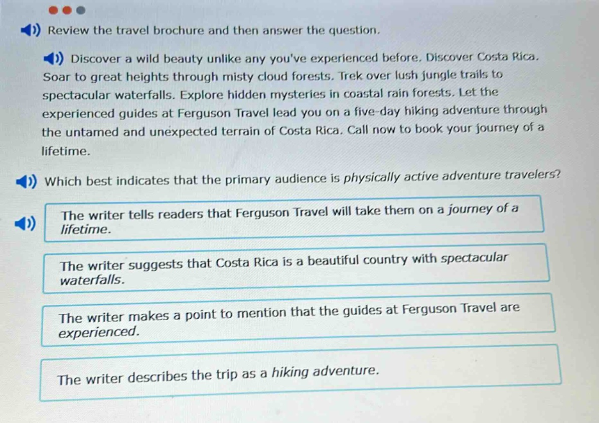 review the travel brochure and then answer the question. discover a wild beauty unlike any youve experienced before. discover costa rica. soar to great heights through misty cloud forests. trek over lush jungle trails to spectacular waterfalls. explore hidden mysteries in coastal rain forests. let the experienced guides at ferguson travel lead you on a five - day hiking adventure through the untamed and unexpected terrain of costa rica. call now to book your journey of a lifetime. which best indicates that the primary audience is physically active adventure travelers? the writer tells readers that ferguson travel will take them on a journey of a lifetime. the writer suggests that costa rica is a beautiful country with spectacular waterfalls. the writer makes a point to mention that the guides at ferguson travel are experienced. the writer describes the trip as a hiking adventure.