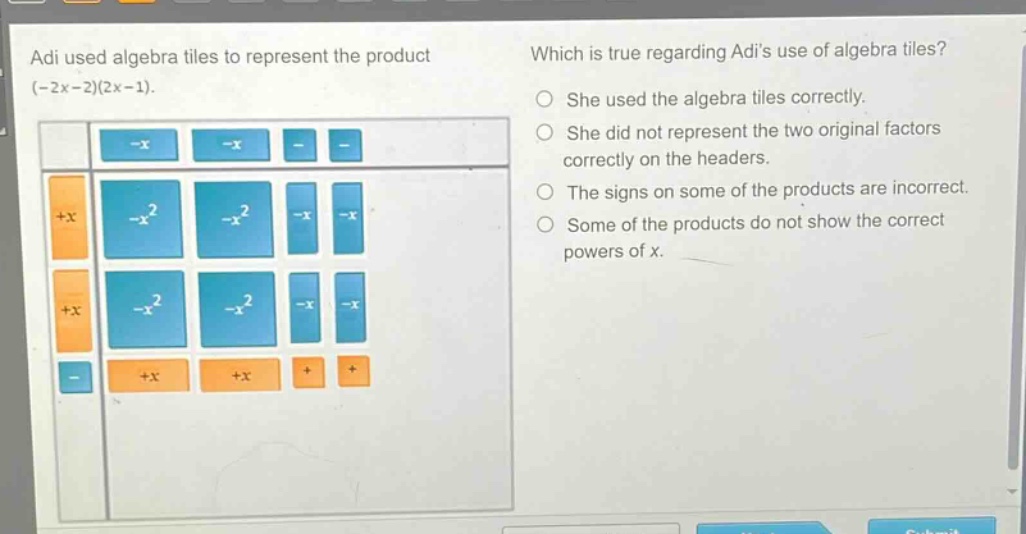 adi used algebra tiles to represent the product (-2x - 2)(2x - 1). which is true regarding adis use of algebra tiles? she used the algebra tiles correctly. she did not represent the two original factors correctly on the headers. the signs on some of the products are incorrect. some of the products do not show the correct powers of x.